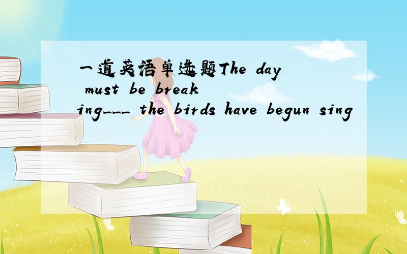 一道英语单选题The day must be breaking___ the birds have begun sing