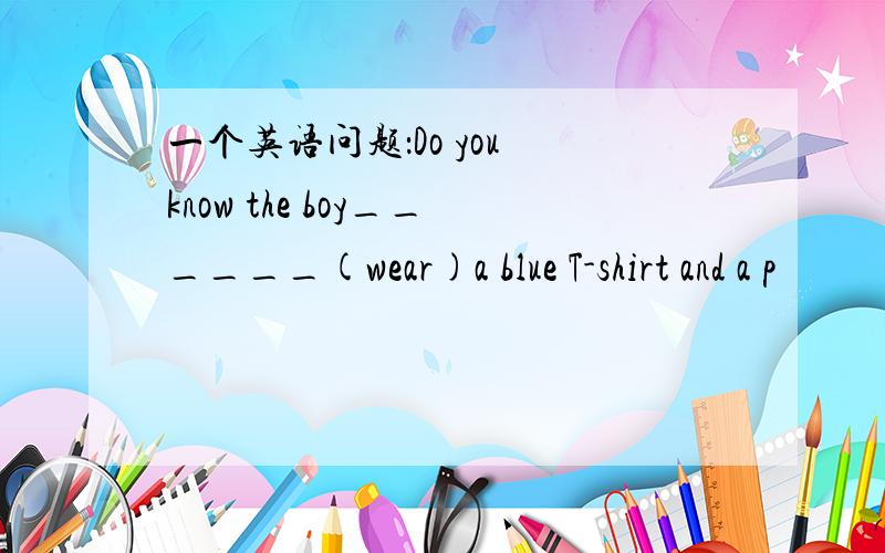一个英语问题：Do you know the boy______(wear)a blue T-shirt and a p