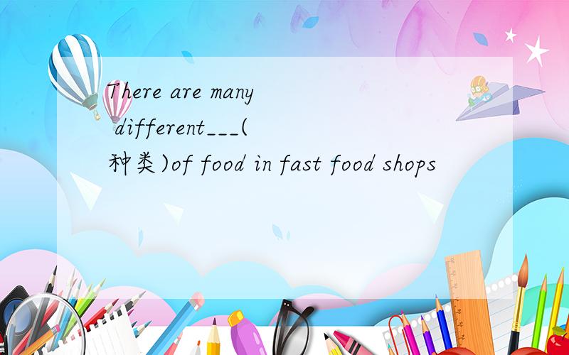 There are many different___(种类)of food in fast food shops