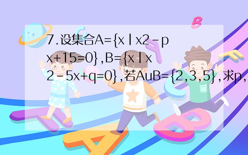 7.设集合A={x|x2-px+15=0},B={x|x2-5x+q=0},若AuB={2,3,5},求p,q的值及集合