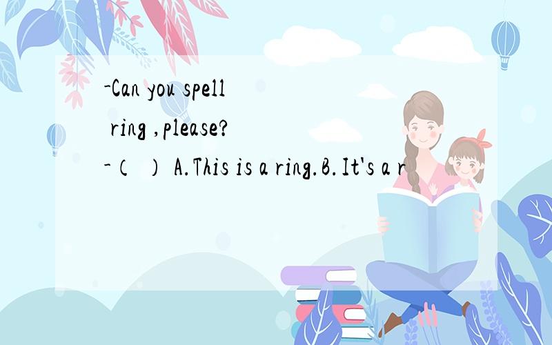 -Can you spell ring ,please?-（ ） A.This is a ring.B.It's a r