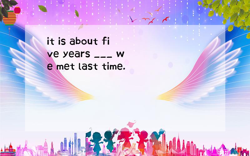 it is about five years ___ we met last time.