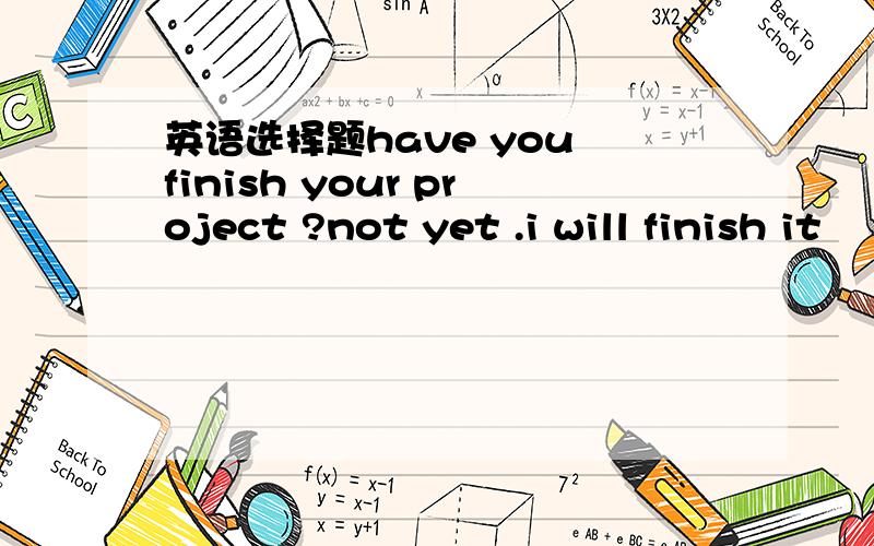 英语选择题have you finish your project ?not yet .i will finish it