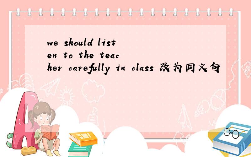 we should listen to the teacher carefully in class 改为同义句