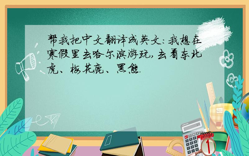 帮我把中文翻译成英文：我想在寒假里去哈尔滨游玩,去看东北虎、梅花鹿、黑熊.