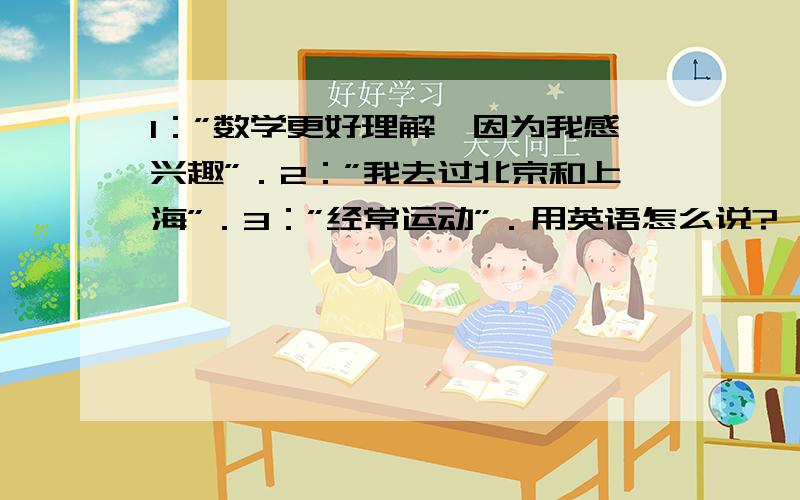 1：”数学更好理解,因为我感兴趣”．2：”我去过北京和上海”．3：”经常运动”．用英语怎么说?