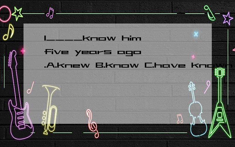 I____know him five years ago.A.knew B.know C.have known D.go