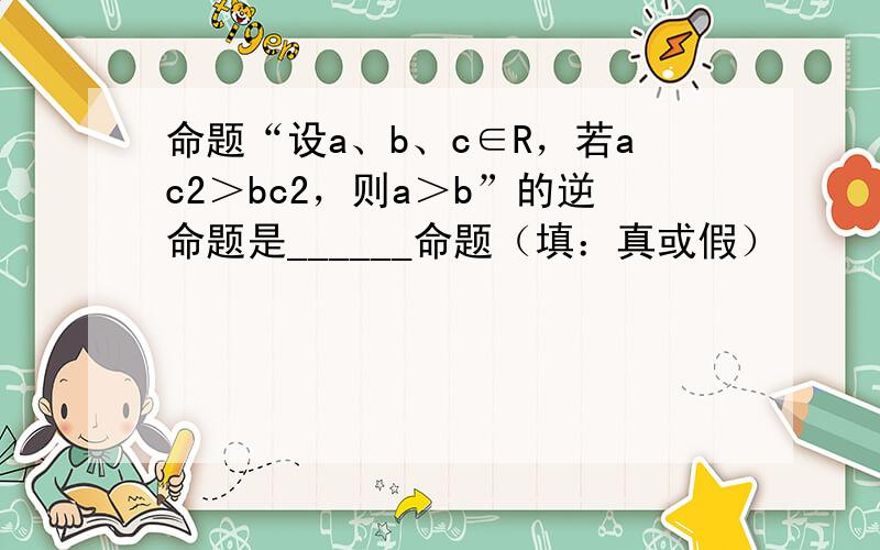 命题“设a、b、c∈R，若ac2＞bc2，则a＞b”的逆命题是______命题（填：真或假）