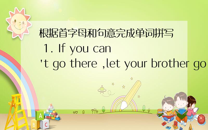 根据首字母和句意完成单词拼写 1. If you can't go there ,let your brother go