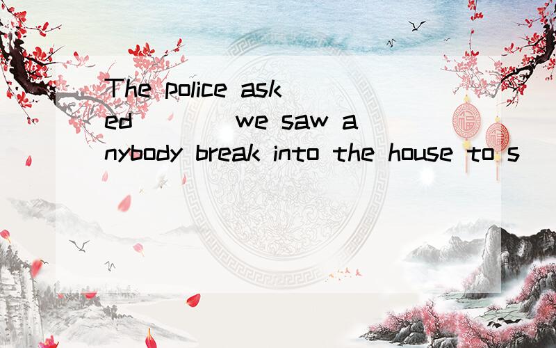 The police asked____we saw anybody break into the house to s