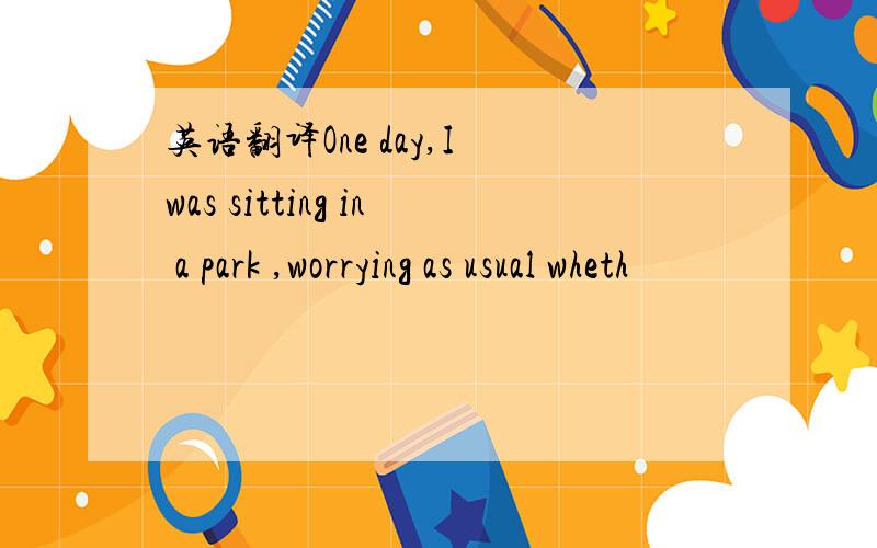 英语翻译One day,I was sitting in a park ,worrying as usual wheth