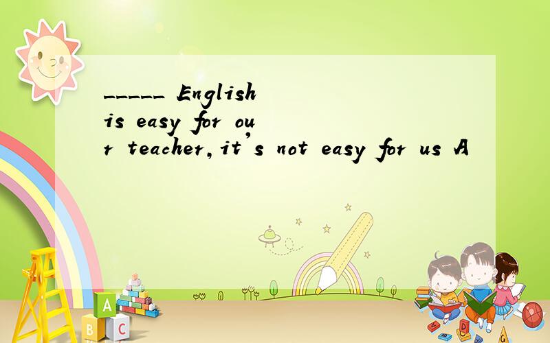 _____ English is easy for our teacher,it's not easy for us A