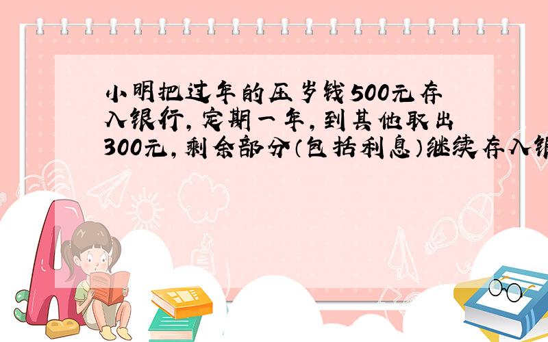 小明把过年的压岁钱500元存入银行,定期一年,到其他取出300元,剩余部分（包括利息）继续存入银行,