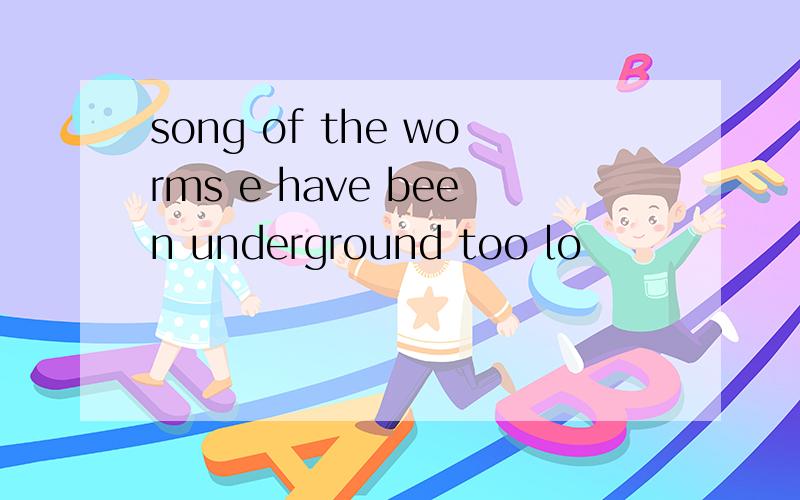 song of the worms e have been underground too lo