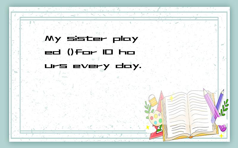 My sister played ()for 10 hours every day.