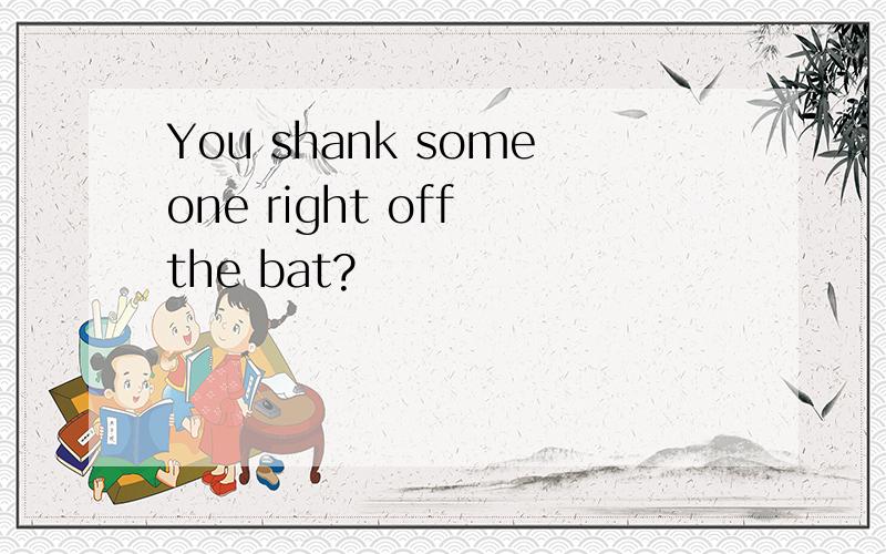 You shank someone right off the bat?