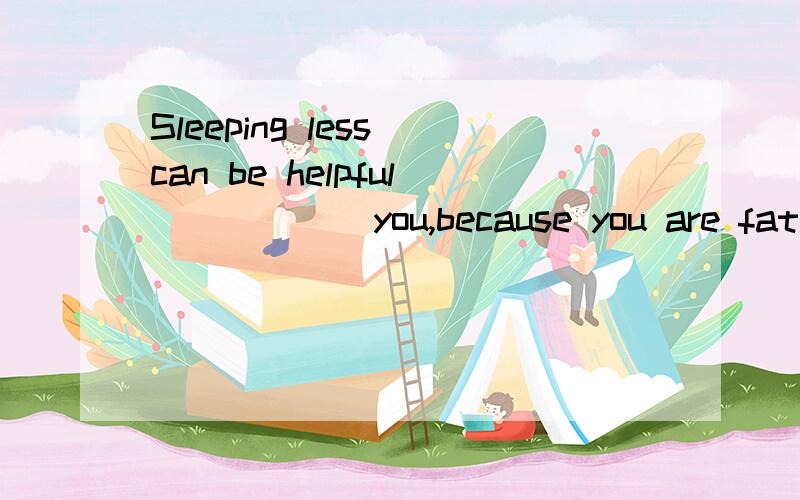 Sleeping less can be helpful _____ you,because you are fat.