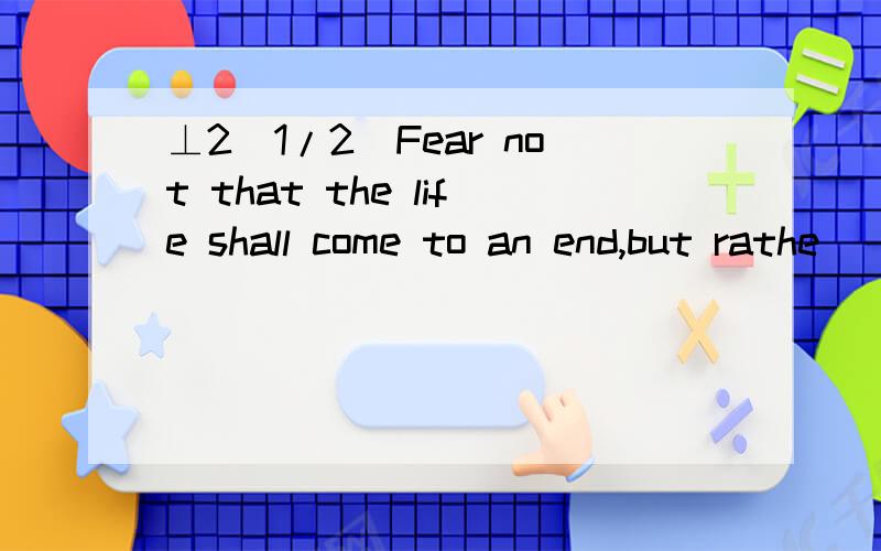 ⊥2[1/2]Fear not that the life shall come to an end,but rathe