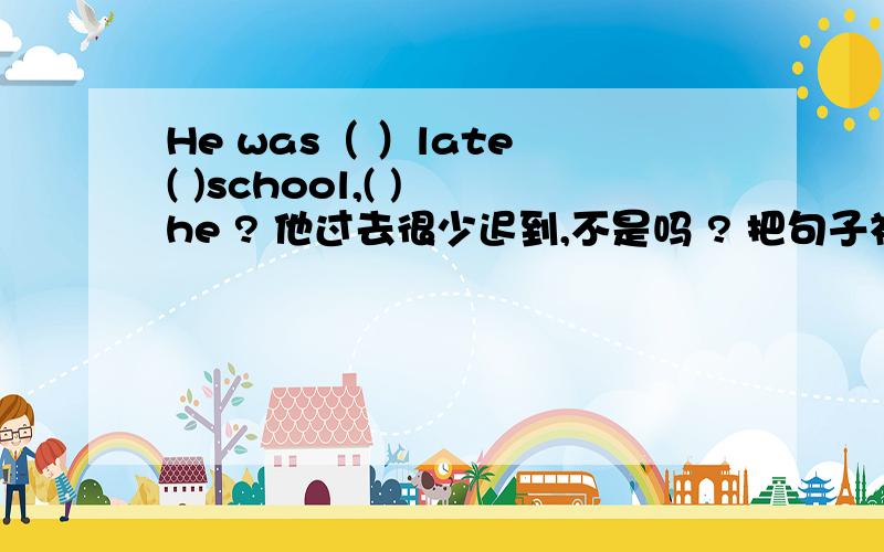 He was（ ）late ( )school,( ) he ? 他过去很少迟到,不是吗 ? 把句子补充完整.
