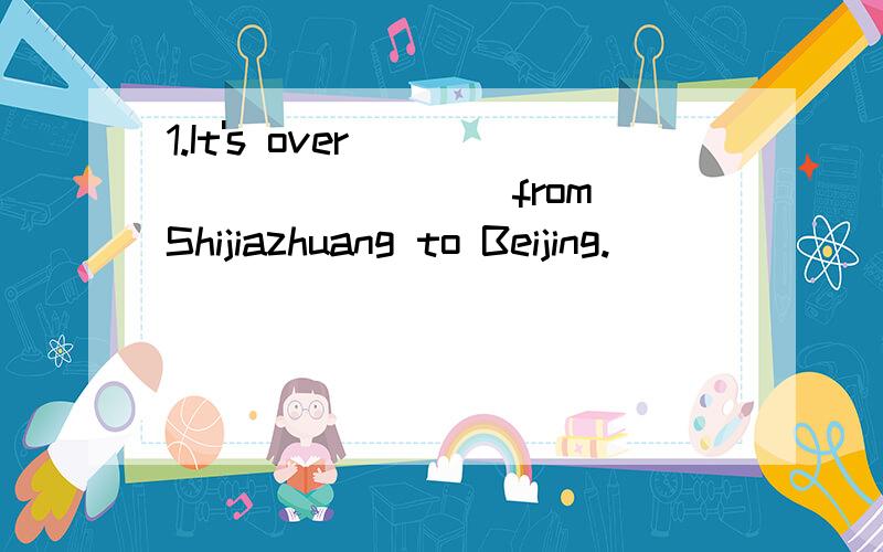 1.It's over __________ from Shijiazhuang to Beijing.