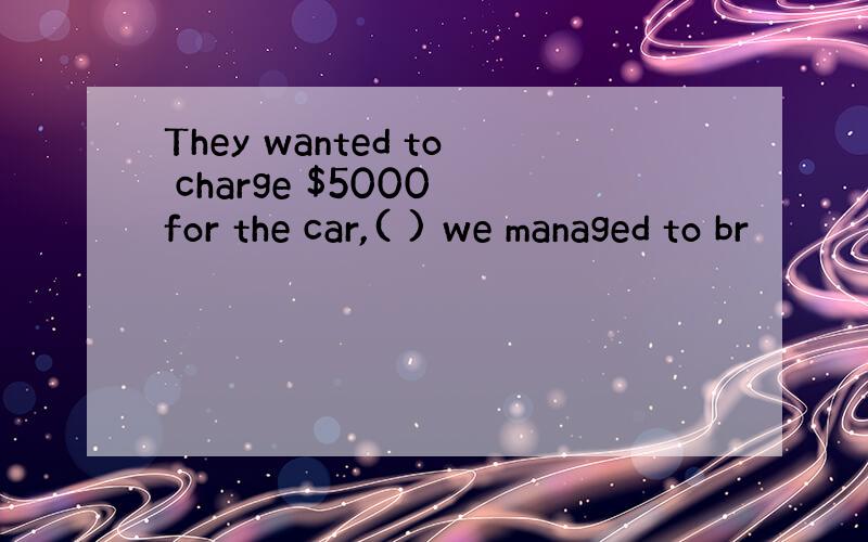 They wanted to charge $5000 for the car,( ) we managed to br