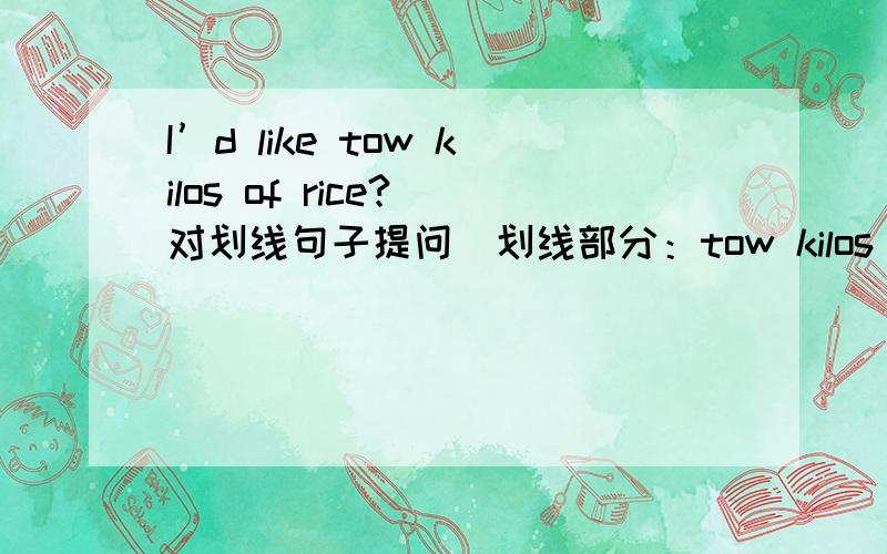 I’d like tow kilos of rice?(对划线句子提问)划线部分：tow kilos of