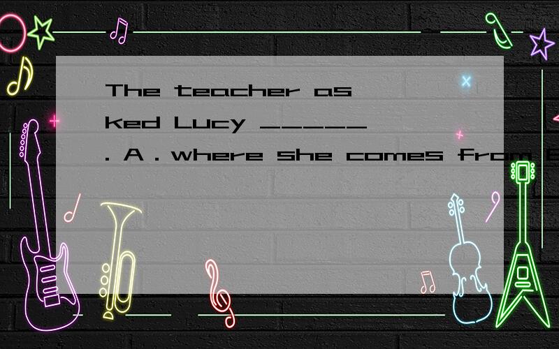 The teacher asked Lucy _____. A．where she comes from B．if sh