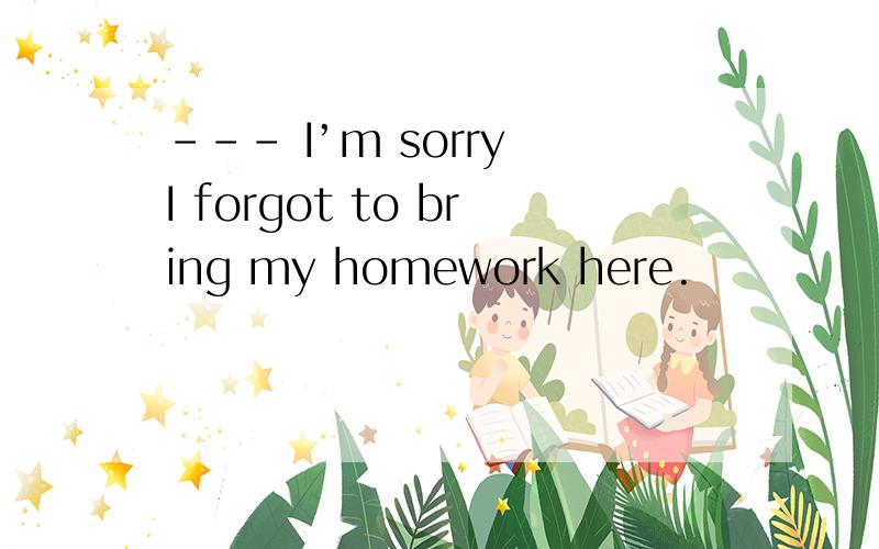 --- I’m sorry I forgot to bring my homework here.