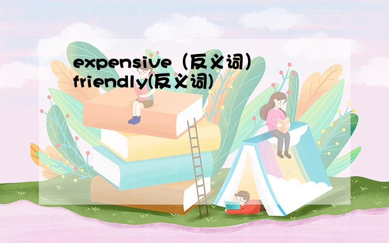 expensive（反义词）friendly(反义词)