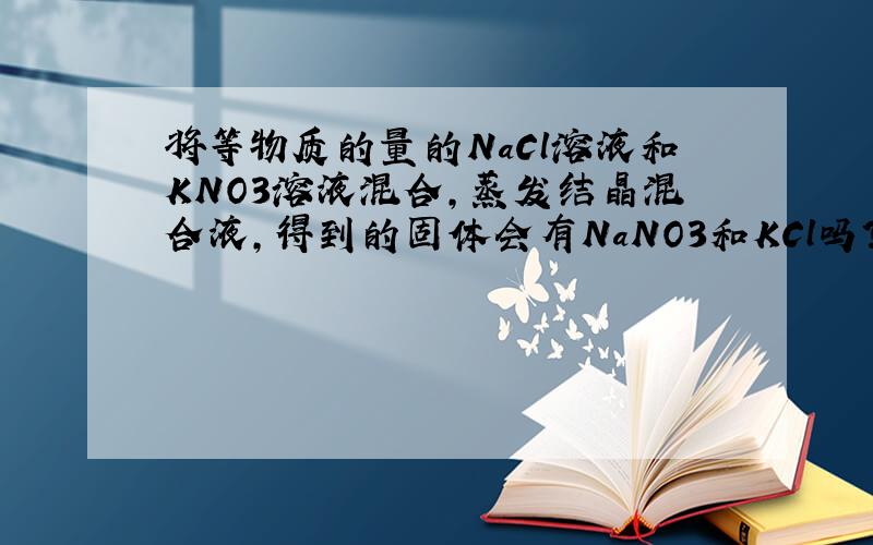 将等物质的量的NaCl溶液和KNO3溶液混合,蒸发结晶混合液,得到的固体会有NaNO3和KCl吗?为什么?