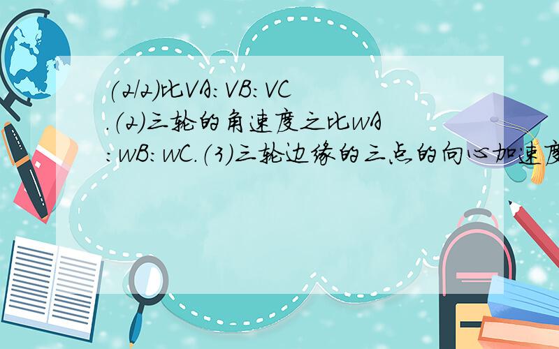 (2/2)比VA：VB：VC.（2）三轮的角速度之比wA：wB：wC.（3）三轮边缘的三点的向心加速度之比aA：aB：a