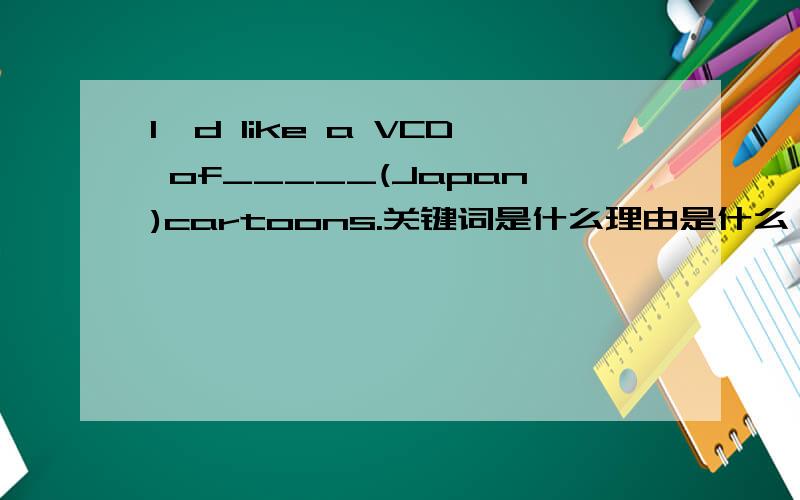 I'd like a VCD of_____(Japan)cartoons.关键词是什么理由是什么
