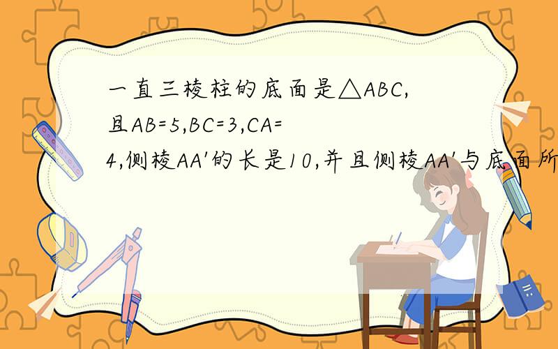 一直三棱柱的底面是△ABC,且AB=5,BC=3,CA=4,侧棱AA'的长是10,并且侧棱AA'与底面所
