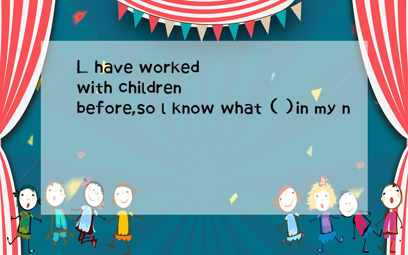 L have worked with children before,so l know what ( )in my n