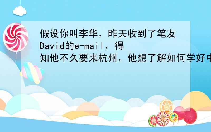 假设你叫李华，昨天收到了笔友David的e-mail，得知他不久要来杭州，他想了解如何学好中文。请你用英文给他回复一封e