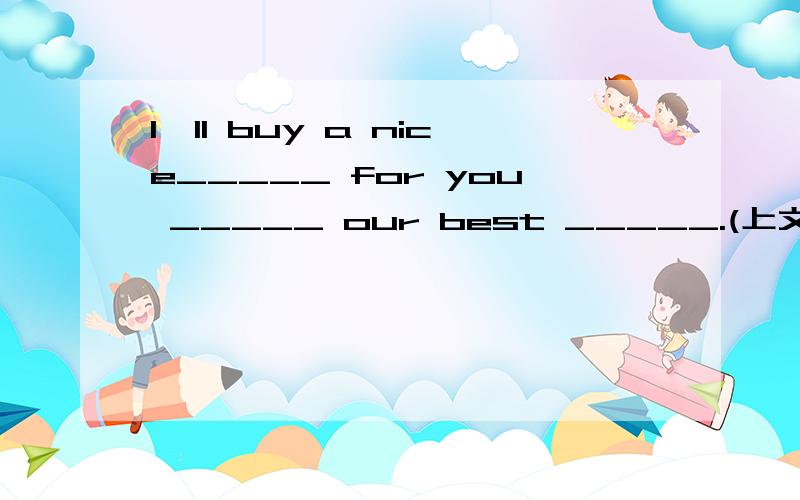 I'll buy a nice_____ for you _____ our best _____.(上文是关于生日的)