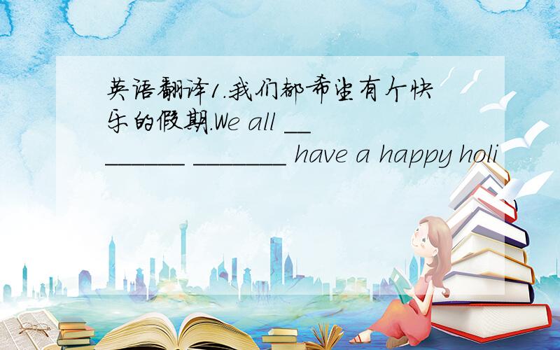 英语翻译1.我们都希望有个快乐的假期.We all ________ _______ have a happy holi