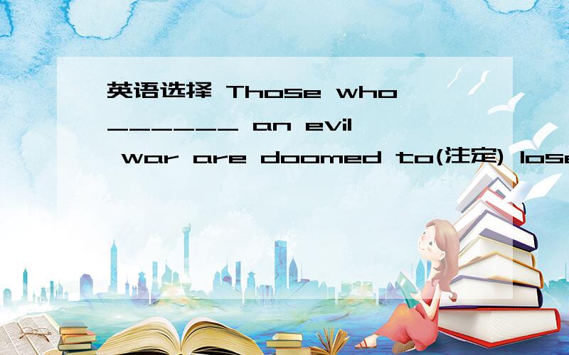 英语选择 Those who______ an evil war are doomed to(注定) lose it