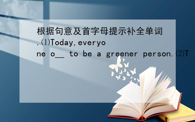 根据句意及首字母提示补全单词.⑴Today,everyone o__ to be a greener person.⑵T