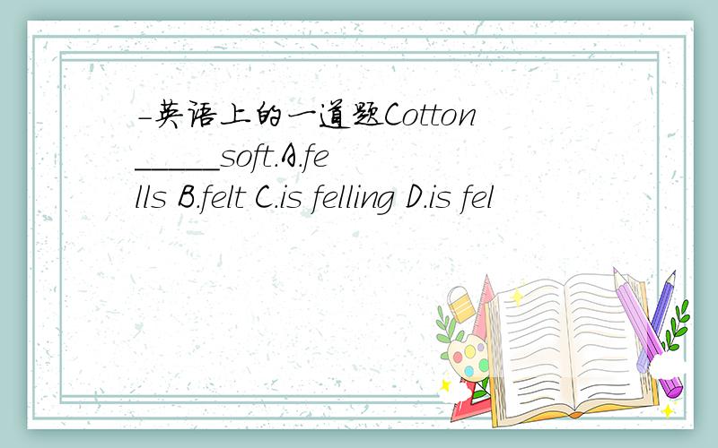 -英语上的一道题Cotton_____soft.A.fells B.felt C.is felling D.is fel