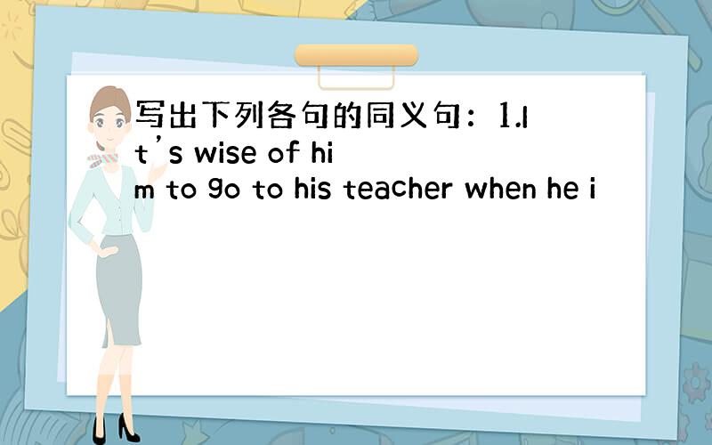 写出下列各句的同义句：1.It’s wise of him to go to his teacher when he i