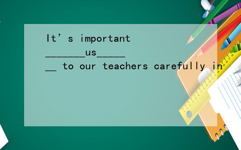 It’s important_______us_______ to our teachers carefully in