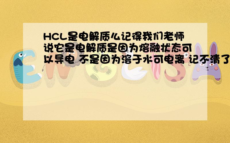 HCL是电解质么记得我们老师说它是电解质是因为熔融状态可以导电 不是因为溶于水可电离 记不清了 是不是?