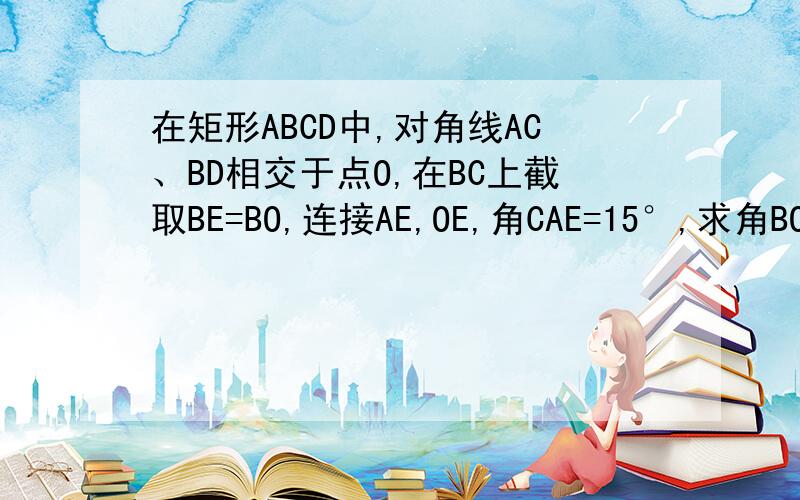 在矩形ABCD中,对角线AC、BD相交于点O,在BC上截取BE=BO,连接AE,OE,角CAE=15°,求角BOE的度数