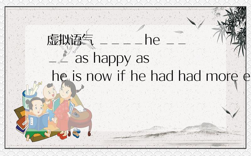 虚拟语气 ____he ____ as happy as he is now if he had had more ed