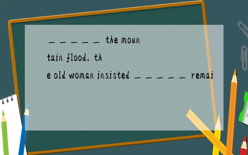_____ the mountain flood, the old woman insisted _____ remai
