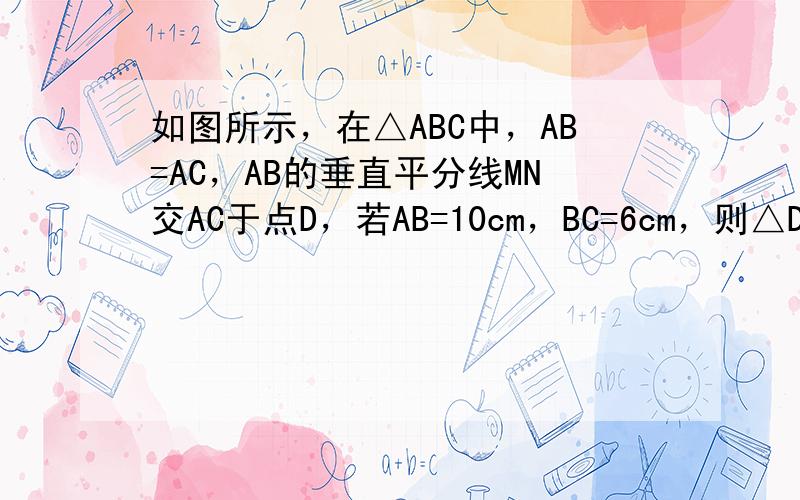 如图所示，在△ABC中，AB=AC，AB的垂直平分线MN交AC于点D，若AB=10cm，BC=6cm，则△DBC的周长是