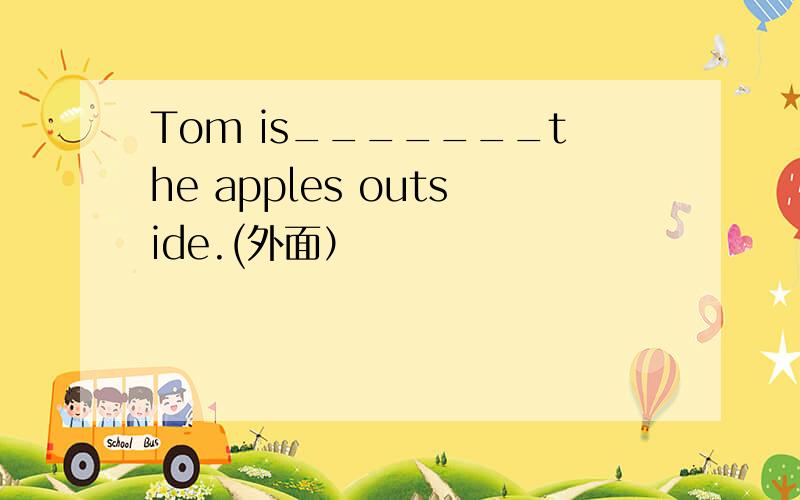 Tom is_______the apples outside.(外面）