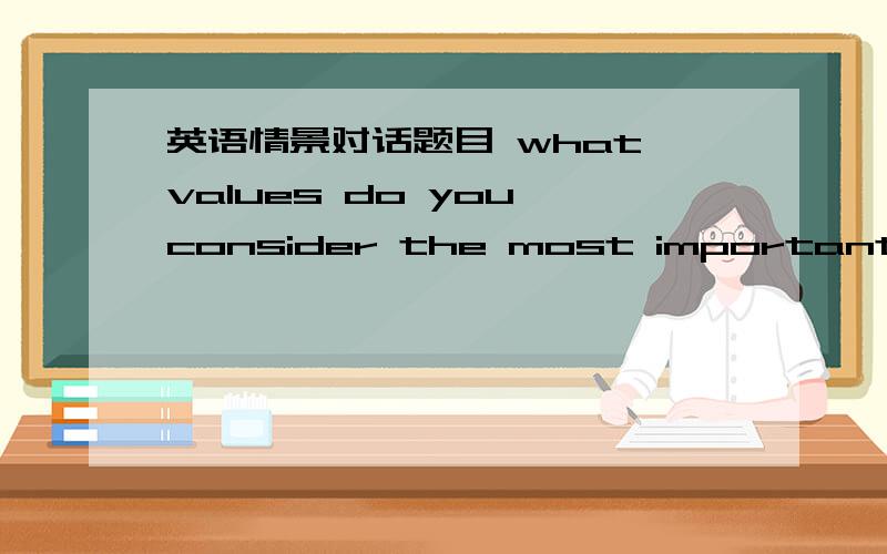 英语情景对话题目 what values do you consider the most important?why?