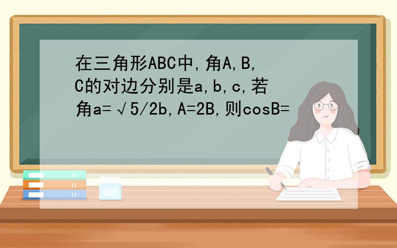 在三角形ABC中,角A,B,C的对边分别是a,b,c,若角a=√5/2b,A=2B,则cosB=